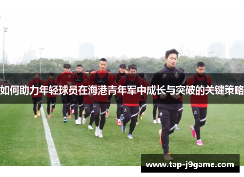 如何助力年轻球员在海港青年军中成长与突破的关键策略 如何助力年轻球员在海港青年军中成长与突破的关键策略