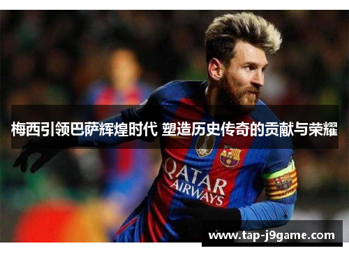 梅西引领巴萨辉煌时代 塑造历史传奇的贡献与荣耀 梅西引领巴萨辉煌时代 塑造历史传奇的贡献与荣耀