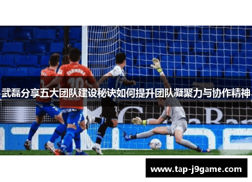 武磊分享五大团队建设秘诀如何提升团队凝聚力与协作精神 武磊分享五大团队建设秘诀如何提升团队凝聚力与协作精神