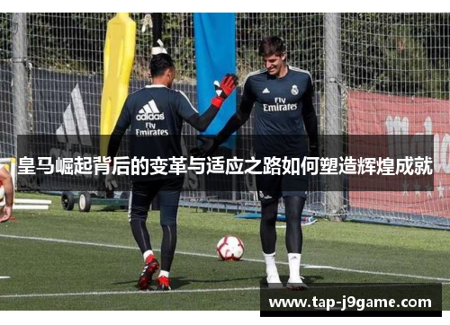 皇马崛起背后的变革与适应之路如何塑造辉煌成就 皇马崛起背后的变革与适应之路如何塑造辉煌成就