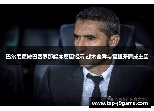巴尔韦德被巴塞罗那解雇原因揭示 战术差异与管理矛盾成主因