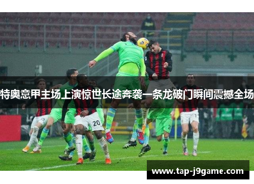 特奥意甲主场上演惊世长途奔袭一条龙破门瞬间震撼全场