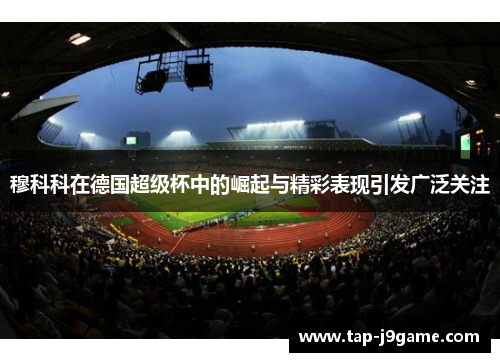 穆科科在德国超级杯中的崛起与精彩表现引发广泛关注