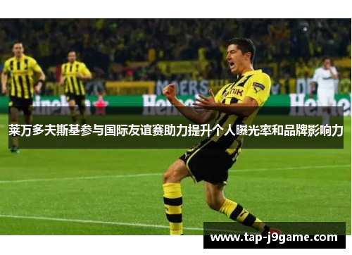 莱万多夫斯基参与国际友谊赛助力提升个人曝光率和品牌影响力 莱万多夫斯基参与国际友谊赛助力提升个人曝光率和品牌影响力