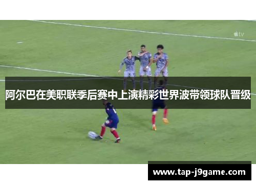 阿尔巴在美职联季后赛中上演精彩世界波带领球队晋级 阿尔巴在美职联季后赛中上演精彩世界波带领球队晋级